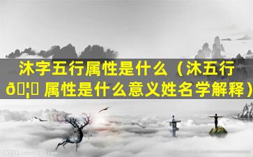 沐字五行属性是什么（沐五行 🦅 属性是什么意义姓名学解释）